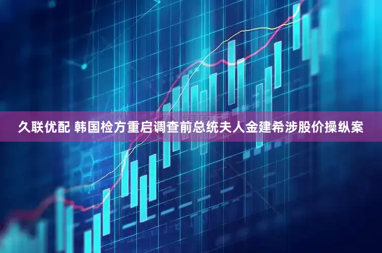 久联优配 韩国检方重启调查前总统夫人金建希涉股价操纵案