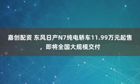 嘉创配资 东风日产N7纯电轿车11.99万元起售，即将全国大规模交付