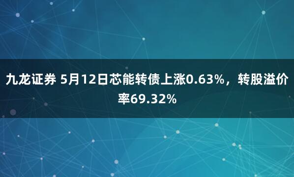 九龙证券 5月12日芯能转债上涨0.63%，转股溢价率69.32%