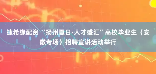 捷希缘配资 “扬州夏日·人才盛汇”高校毕业生（安徽专场）招聘宣讲活动举行