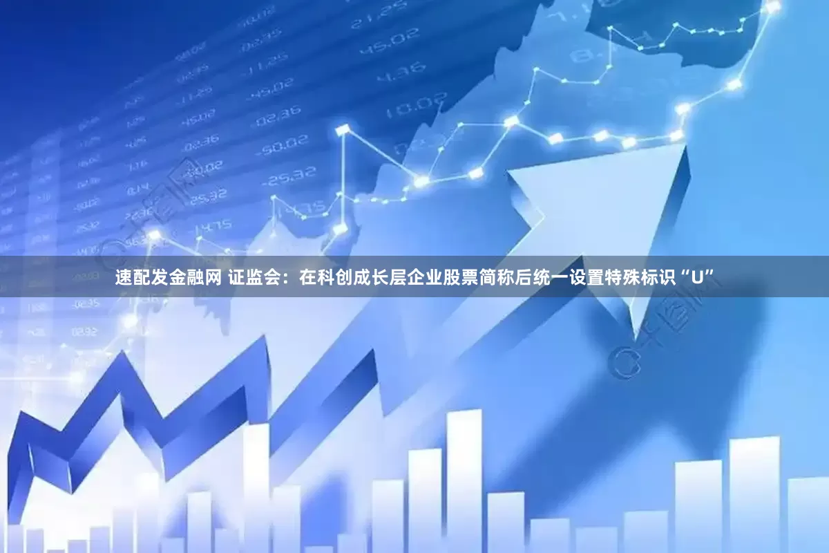 速配发金融网 证监会：在科创成长层企业股票简称后统一设置特殊标识“U”