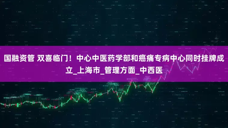 国融资管 双喜临门！中心中医药学部和癌痛专病中心同时挂牌成立_上海市_管理方面_中西医
