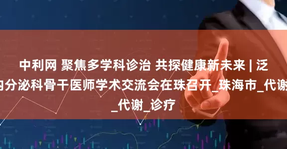 中利网 聚焦多学科诊治 共探健康新未来 | 泛湾区内分泌科骨干医师学术交流会在珠召开_珠海市_代谢_诊疗