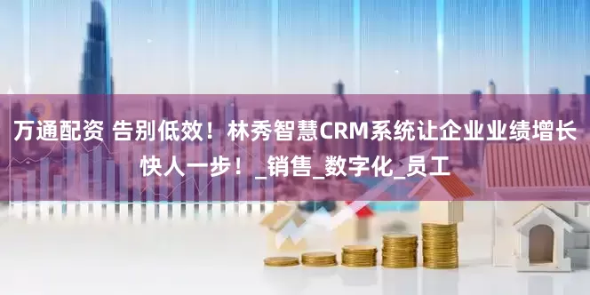 万通配资 告别低效！林秀智慧CRM系统让企业业绩增长快人一步！_销售_数字化_员工