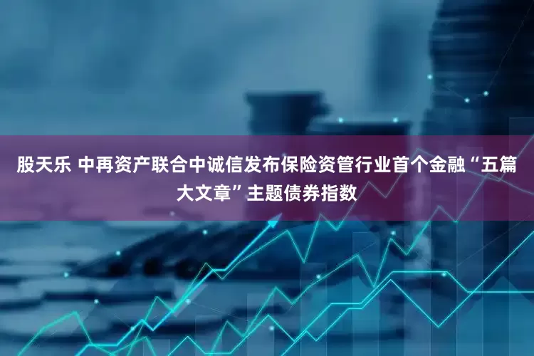 股天乐 中再资产联合中诚信发布保险资管行业首个金融“五篇大文章”主题债券指数