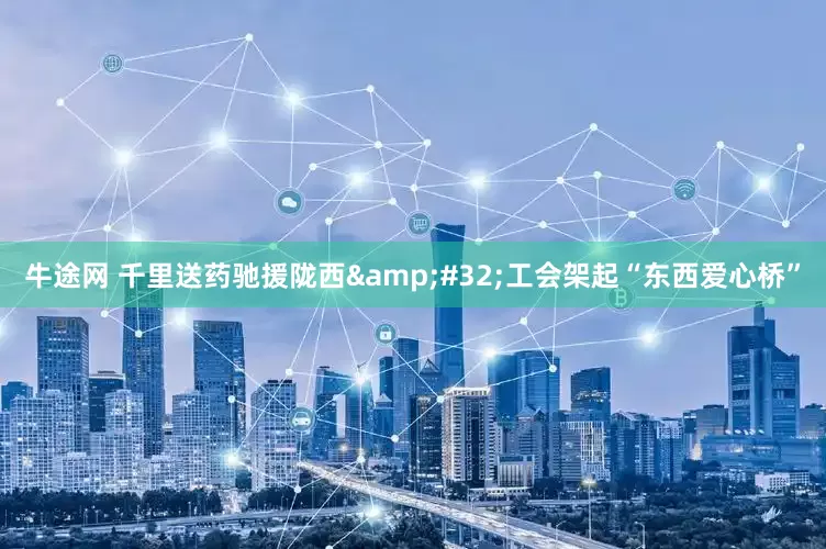 牛途网 千里送药驰援陇西&#32;工会架起“东西爱心桥”