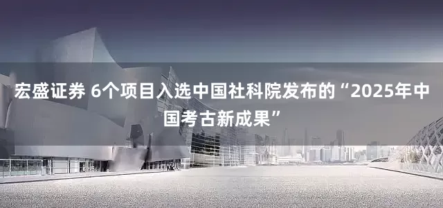 宏盛证券 6个项目入选中国社科院发布的“2025年中国考古新成果”