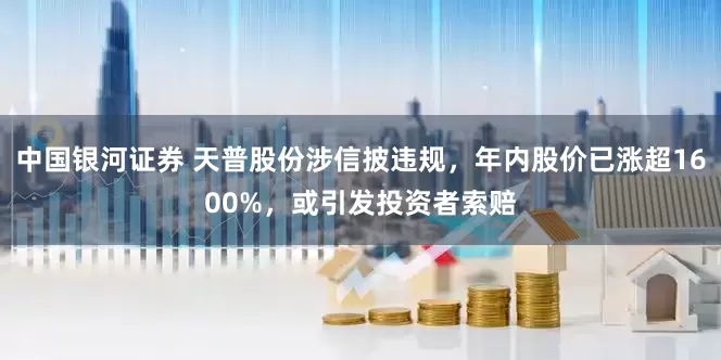 中国银河证券 天普股份涉信披违规，年内股价已涨超1600%，或引发投资者索赔